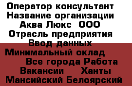 Оператор-консультант › Название организации ­ Аква Люкс, ООО › Отрасль предприятия ­ Ввод данных › Минимальный оклад ­ 30 000 - Все города Работа » Вакансии   . Ханты-Мансийский,Белоярский г.